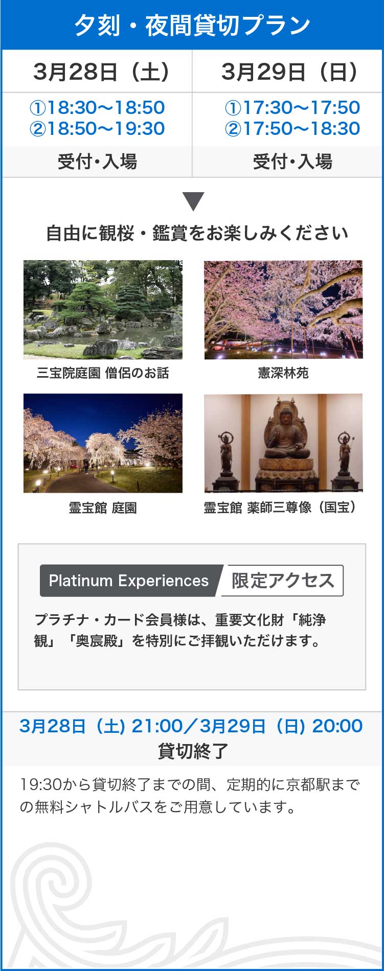 夕刻・夜間貸切プラン
3月28日（土）①18:30〜18:50②18:50〜19:30受付・入場
3月29日（日）①17:30〜17:50②17:50〜18:30受付・入場
自由に観桜・鑑賞をお楽しみください
三宝院庭園 僧侶のお話
憲深林苑
霊宝館 庭園
霊宝館 薬師三尊像（国宝）
Platinum Experiences限定アクセス
プラチナ・カード会員様は、重要文化財「純浄観」「奥宸殿」を特別にご拝観いただけます。
3月28日（土) 21:00／3月29日（日) 20:00
貸切終了
19:30から貸切終了までの間、定期的に京都駅までの無料シャトルバスをご用意しています。