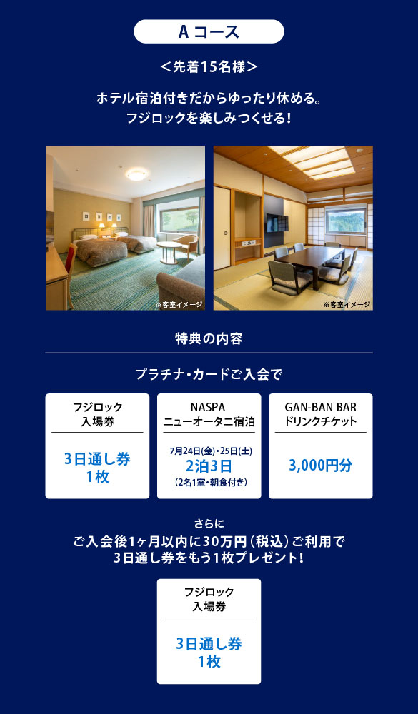 Aコース
＜先着15名様＞
ホテル宿泊付きだからゆったり休める。
フジロックを楽しみつくせる！
特典の内容
プラチナ・カードご入会で
フジロック入場券3日通し券1枚
NASPAニューオータニ宿泊7月24日(金)・25日(土)2泊3日（2名1室・朝食付き）
GAN-BAN BARドリンクチケット3,000円分
さらにご入会後1ヶ月以内に30万円（税込）ご利用で3日通し券をもう1枚プレゼント！
フジロック入場券3日通し券1枚