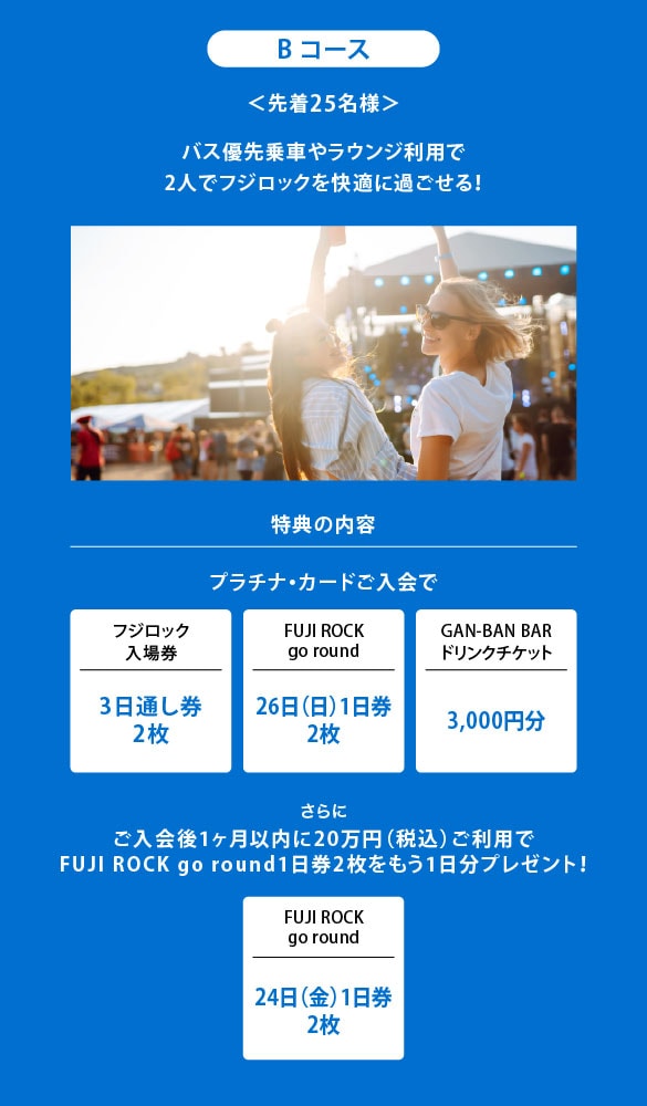 Bコース
＜先着25名様＞
バス優先乗車やラウンジ利用で
2人でフジロックを快適に過ごせる！
特典の内容
プラチナ・カードご入会で
フジロック入場券3日通し券2枚
FUJI ROCK go round26日（日）1日券2枚
GAN-BAN BARドリンクチケット3,000円分
さらにご入会後1ヶ月以内に20万円（税込）ご利用でFUJI ROCK go round1 日券2枚をもう1日分プレゼント！
FUJI ROCK go round24日（金）1日券2枚