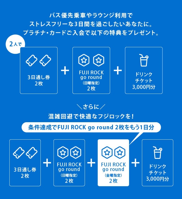 バス優先乗車やラウンジ利用でストレスフリーな3日間を過ごしたいあなたに。
プラチナ・カードご入会で以下の特典をプレゼント。
2 人で3日通し券2枚+FUJI ROCK go round（日曜指定）2枚+ドリンクチケット3,000円分
さらに混雑回避で快適なフジロックを！
条件達成でFUJI ROCK go round 2枚をもう1日分
3日通し券2枚+FUJI ROCK go round（日曜指定）2枚+FUJI ROCK go round（金曜指定）2枚+ドリンクチケット3,000円分