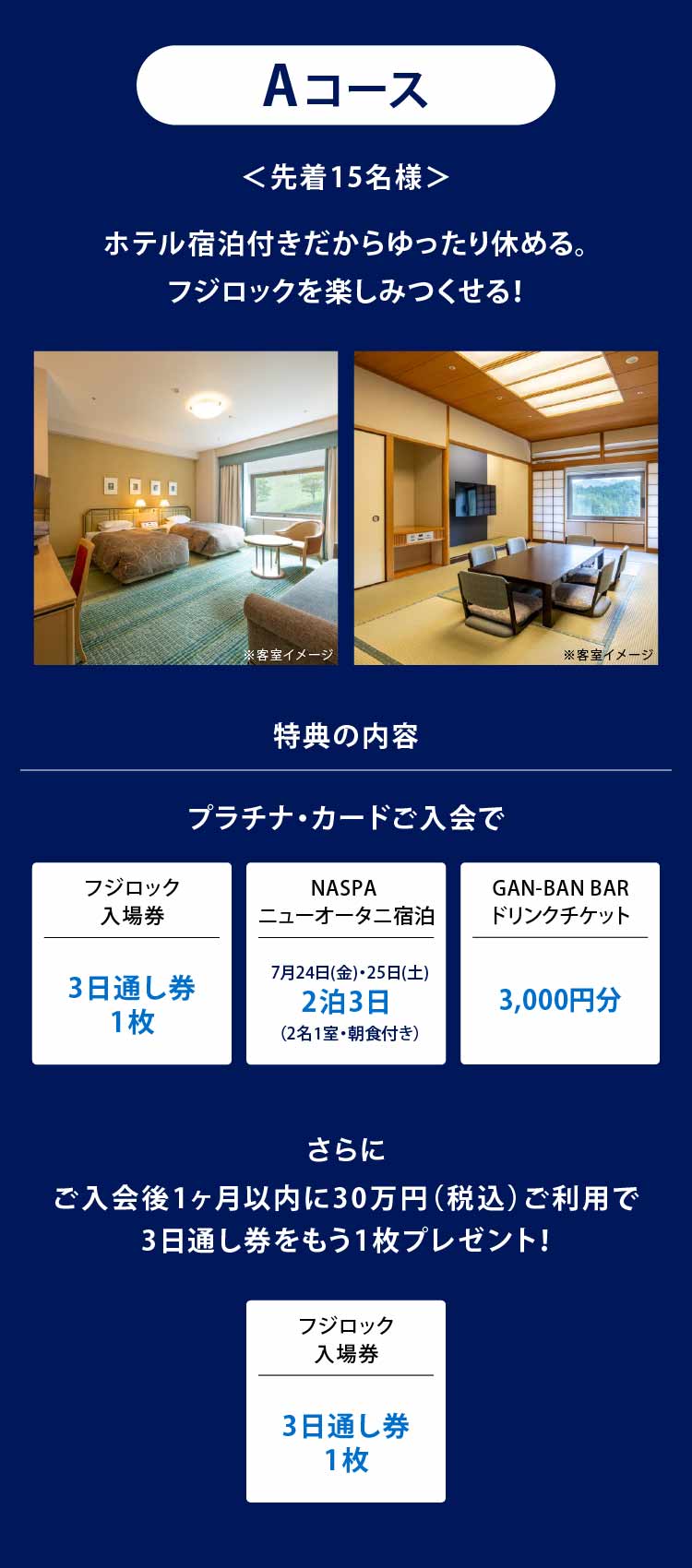 Aコース
＜先着15名様＞
ホテル宿泊付きだからゆったり休める。
フジロックを楽しみつくせる！
特典の内容
プラチナ・カードご入会で
フジロック入場券3日通し券1枚
NASPAニューオータニ宿泊7月24日(金)・25日(土)2泊3日（2名1室・朝食付き）
GAN-BAN BARドリンクチケット3,000円分
さらにご入会後1ヶ月以内に30万円（税込）ご利用で3日通し券をもう1枚プレゼント！
フジロック入場券3日通し券1枚