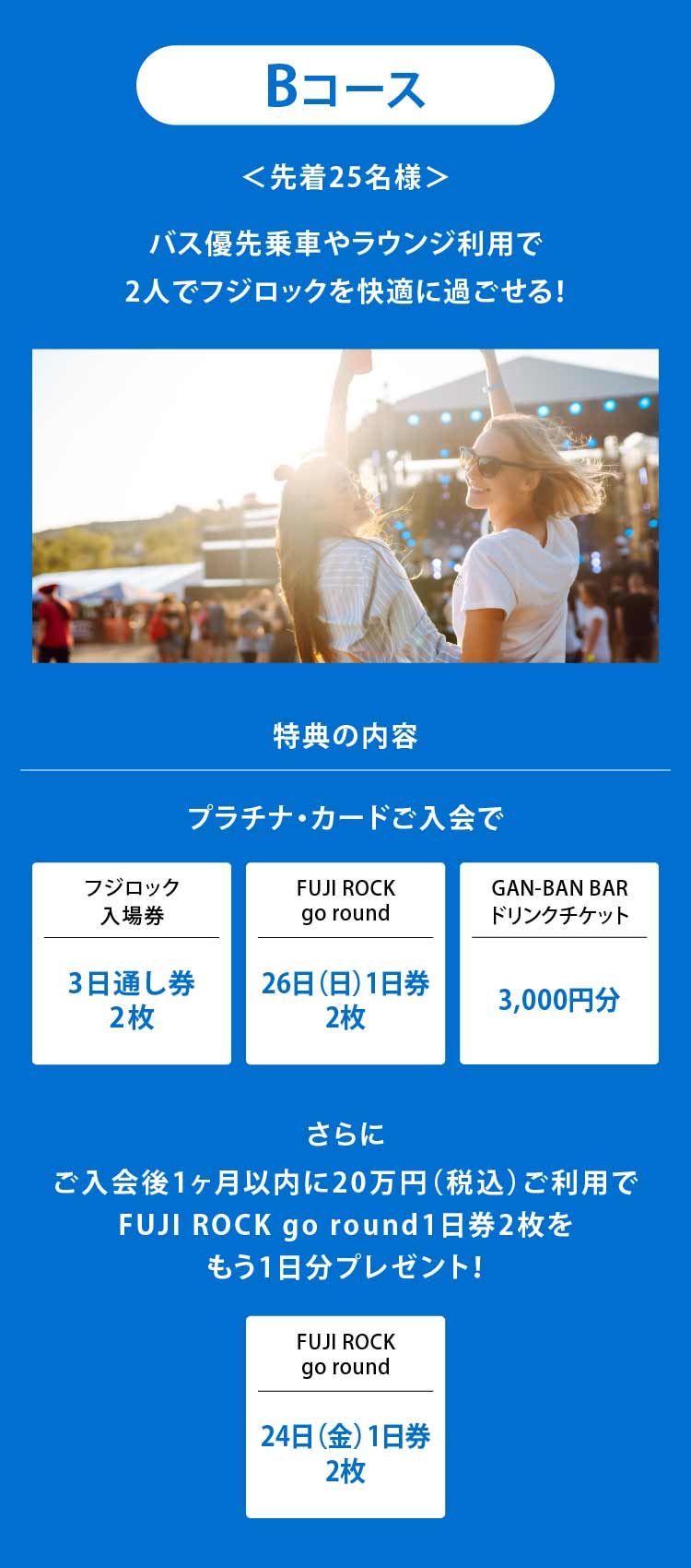 Bコース
＜先着25名様＞
バス優先乗車やラウンジ利用で
2人でフジロックを快適に過ごせる！
特典の内容
プラチナ・カードご入会で
フジロック入場券3日通し券2枚
FUJI ROCK go round26日（日）1日券2枚
GAN-BAN BARドリンクチケット3,000円分
さらにご入会後1ヶ月以内に20万円（税込）ご利用でFUJI ROCK go round1 日券2枚をもう1日分プレゼント！
FUJI ROCK go round24日（金）1日券2枚