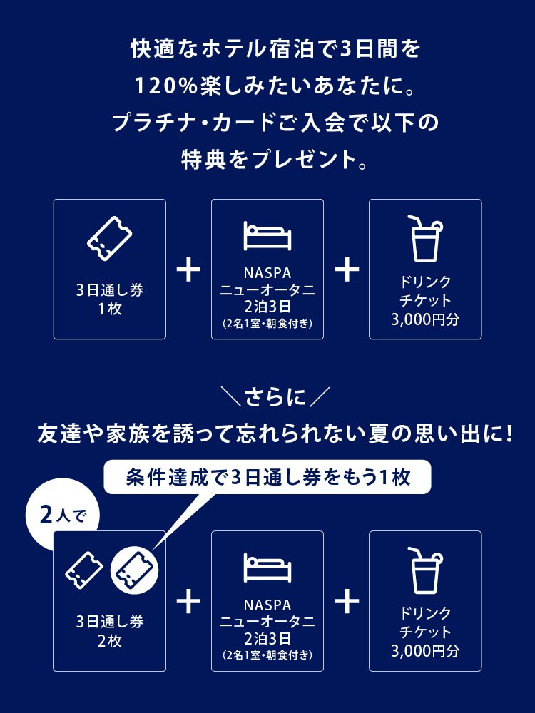 快適なホテル宿泊で3日間を1 2 0 % 楽しみたいあなたに。
プラチナ・カードご入会で以下の特典をプレゼント。
フジロック入場券3日通し券1枚+NASPAニューオータニ宿泊2泊3日（2名1室・朝食付き）+ドリンクチケット3,000円分
さらに友達や家族を誘って忘れられない夏の思い出に！
条件達成で3日通し券をもう1 枚
2 人で3日通し券2枚+NASPAニューオータニ宿泊2泊3日（2名1室・朝食付き）+ドリンクチケット3,000円分