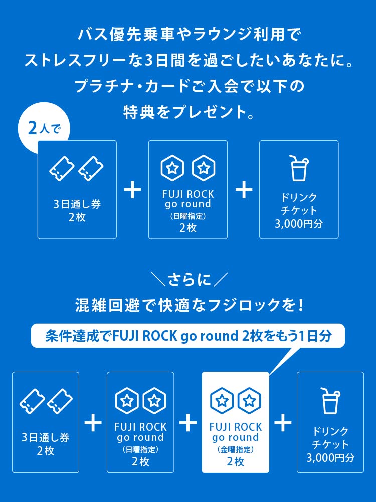 バス優先乗車やラウンジ利用でストレスフリーな3日間を過ごしたいあなたに。
プラチナ・カードご入会で以下の特典をプレゼント。
2 人で3日通し券2枚+FUJI ROCK go round（日曜指定）2枚+ドリンクチケット3,000円分
さらに混雑回避で快適なフジロックを！
条件達成でFUJI ROCK go round 2枚をもう1日分
3日通し券2枚+FUJI ROCK go round（日曜指定）2枚+FUJI ROCK go round（金曜指定）2枚+ドリンクチケット3,000円分