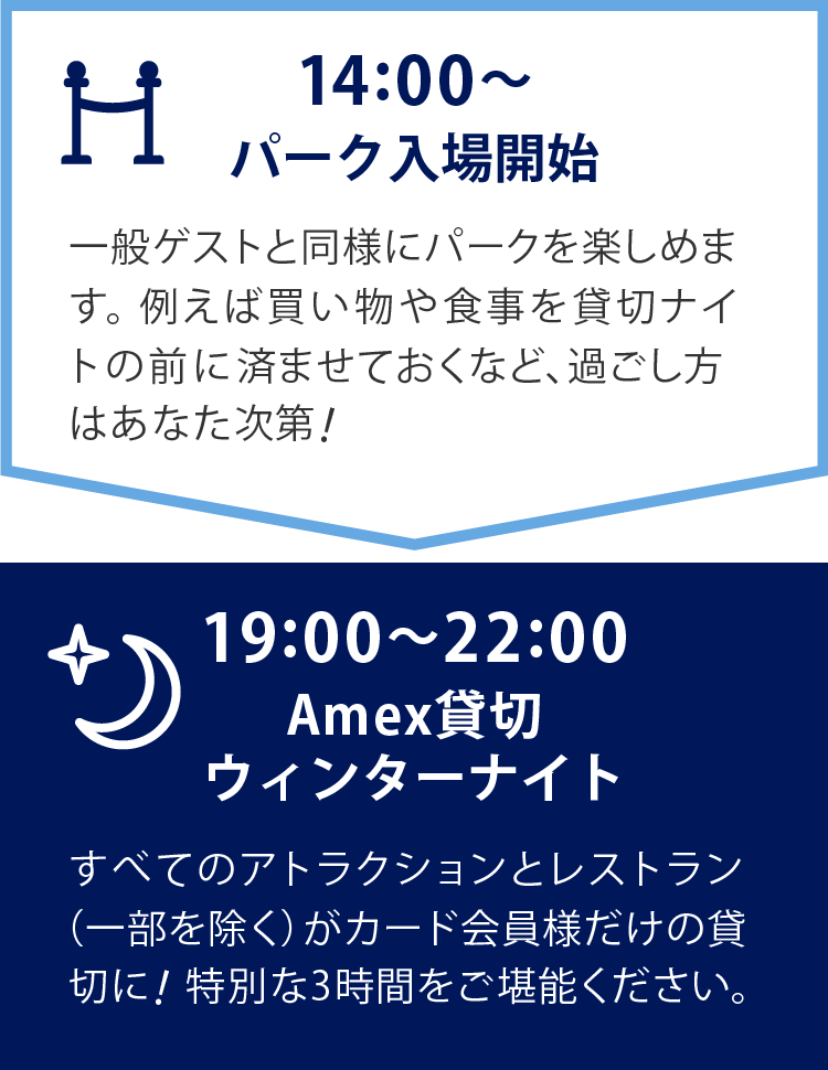   14:00～　パーク入場開始19:00～22:00　Amex貸切ウィンターナイト　一般のお客様と同様にパークを楽しめます。例えば買い物や食事を貸切ナイトの前に済ませておくなど、過ごし方はあなた次第！　19:00～22:00　Amex貸切ウィンターナイト　すべてのアトラクションとレストラン（一部を除く）がカード会員様だけの貸切に！特別な3時間をご堪能ください。