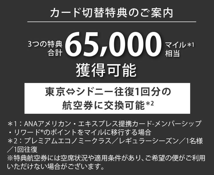カード切替特典のご案内
2025年  11月26日（水）まで
4つの特典合計78,000マイル相当＊1獲得可能
東京⇔シドニー 2名様分の往復航空券に交換可能＊2
＊1：ANAアメリカン・エキスプレス提携カード-メンバーシップ・リワード®のポイントをマイルに移行する場合
＊2：エコノミークラス／ローシーズン／1名様／2回往復　※特典航空券には空席状況や適用条件があり､ご希望の便がご利用いただけない場合がございます。