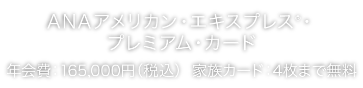  ANAアメリカン・エキスプレス®・プレミアム・カード
年会費：165,000円（税込）  家族カード：4枚まで無料