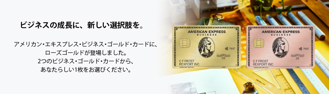 ビジネスの成長に、新しい選択肢を。
アメリカン・エキスプレス・ビジネス・ゴールド・カードに、
ローズゴールドが登場しました。
2つのビジネス・ゴールド・カードから、あなたらしい1枚をお選びください。