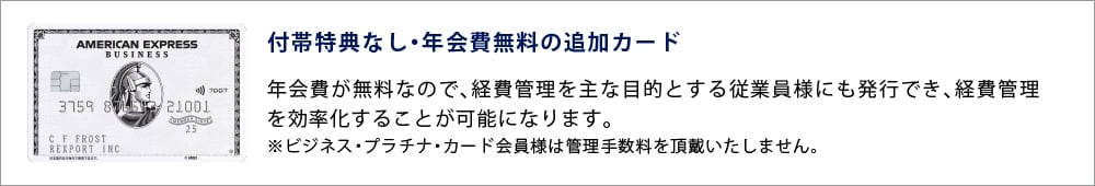 付帯特典なし・年会費無料の追加カード
年会費が無料なので、経費管理を主な目的とする従業員様にも発行でき、経費管理を効率化することが可能になります。
※ビジネス・プラチナ・カード会員様は管理手数料を頂戴いたしません。