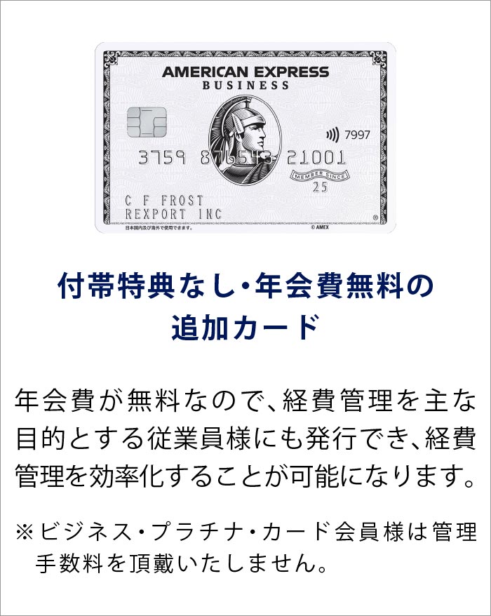付帯特典なし・年会費無料の追加カード
年会費が無料なので、経費管理を主な目的とする従業員様にも発行でき、経費管理を効率化することが可能になります。
※ビジネス・プラチナ・カード会員様は管理手数料を頂戴いたしません。