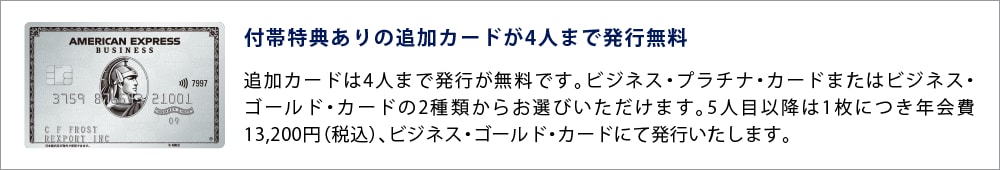 付帯特典ありの追加カードが4人まで発行無料
追加カードは4人まで発行が無料です。ビジネス・プラチナ・カードまたはビジネス・ゴールド・カードの2種類からお選びいただけます。5人目以降は1枚につき年会費13,200円（税込）、ビジネス・ゴールド・カードにて発行いたします。
