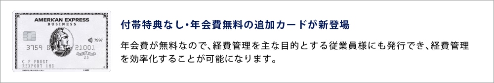 付帯特典なし・年会費無料の追加カードが新登場
年会費が無料なので、経費管理を主な目的とする従業員様にも発行でき、経費管理を効率化することが可能になります。