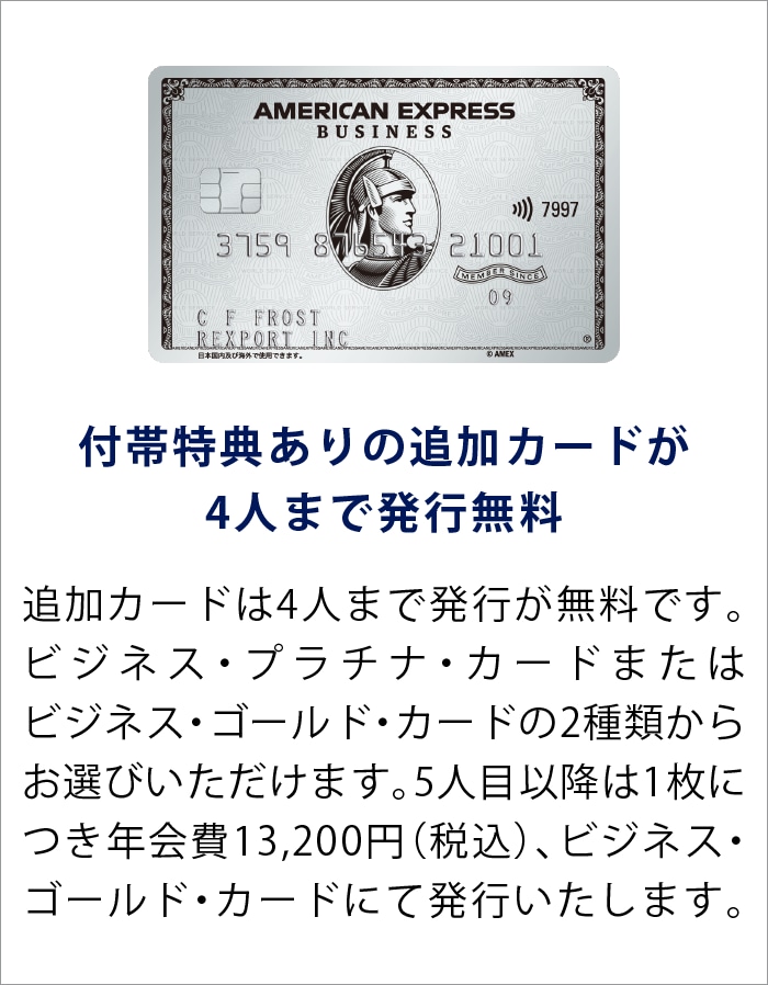 付帯特典ありの追加カードが4人まで発行無料
追加カードは4人まで発行が無料です。ビジネス・プラチナ・カードまたはビジネス・ゴールド・カードの2種類からお選びいただけます。5人目以降は1枚につき年会費13,200円（税込）、ビジネス・ゴールド・カードにて発行いたします。