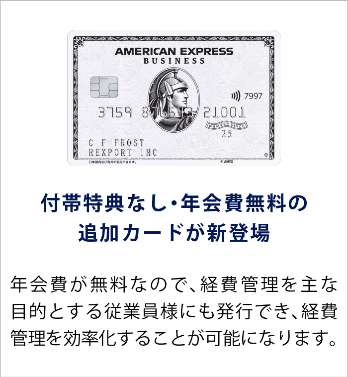 付帯特典なし・年会費無料の追加カードが新登場
年会費が無料なので、経費管理を主な目的とする従業員様にも発行でき、経費管理を効率化することが可能になります。