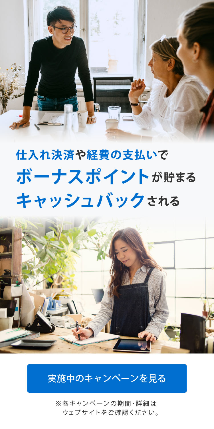 仕入れ決済や経費の支払いでボーナスポイントが貯まる
キャッシュバックされる
実施中のキャンペーンを見る
※各キャンペーンの期間・詳細はウェブサイトをご覧ください。