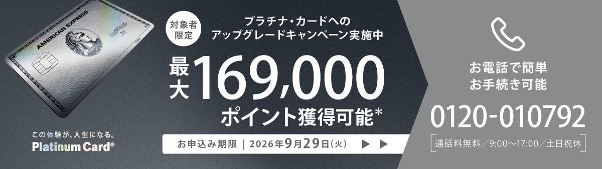 プラチナ・カードへのアップグレードキャンペーン実施中最大169,000ポイント獲得可能お申込み期限は2026年9月29日(火)までお手続きはお電話で0120-010792通話料無料の9:00~17:00まで(土日祝休)